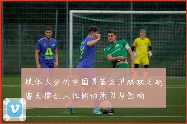 媒体人分析中国男篮后卫线缺乏赵睿支撑让人担忧的原因与影响