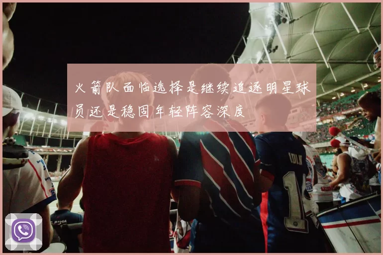 火箭队面临选择是继续追逐明星球员还是稳固年轻阵容深度