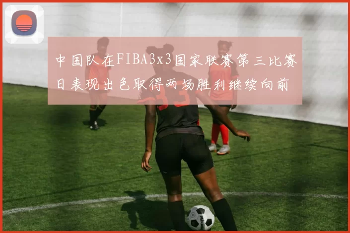 中国队在FIBA3x3国家联赛第三比赛日表现出色取得两场胜利继续向前迈进
